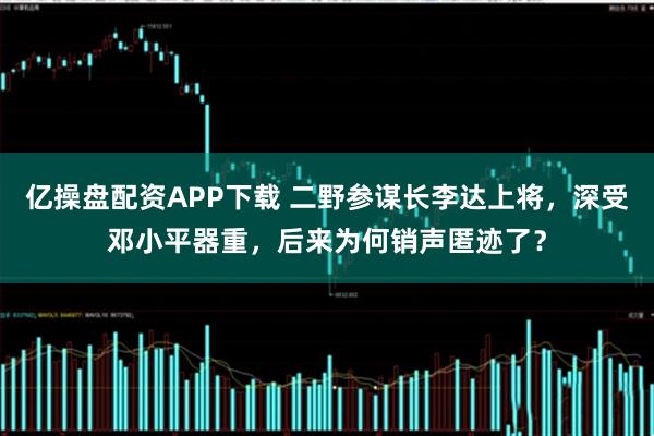 亿操盘配资APP下载 二野参谋长李达上将，深受邓小平器重，后来为何销声匿迹了？