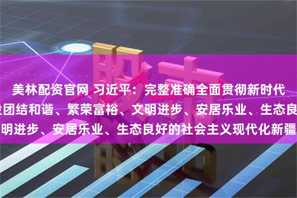 美林配资官网 习近平：完整准确全面贯彻新时代党的治疆方略 努力建设团结和谐、繁荣富裕、文明进步、安居乐业、生态良好的社会主义现代化新疆
