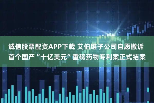 诚信股票配资APP下载 艾伯维子公司自愿撤诉 首个国产“十亿美元”重磅药物专利案正式结案