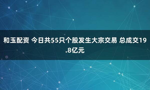 和玉配资 今日共55只个股发生大宗交易 总成交19.8亿元