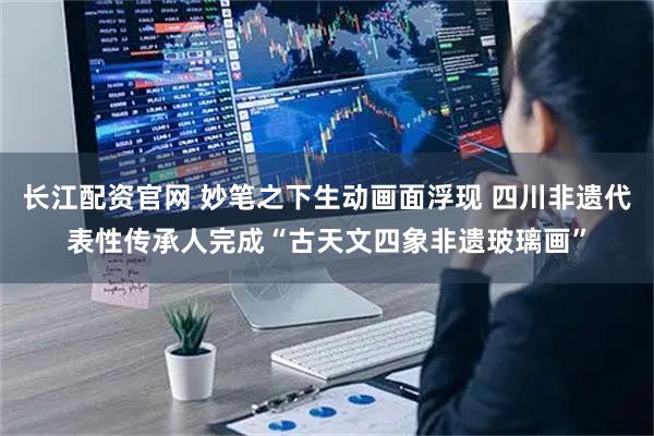 长江配资官网 妙笔之下生动画面浮现 四川非遗代表性传承人完成“古天文四象非遗玻璃画”