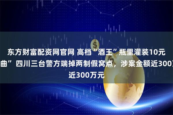 东方财富配资网官网 高档“酒王”瓶里灌装10元“二曲” 四川三台警方端掉两制假窝点，涉案金额近300万元