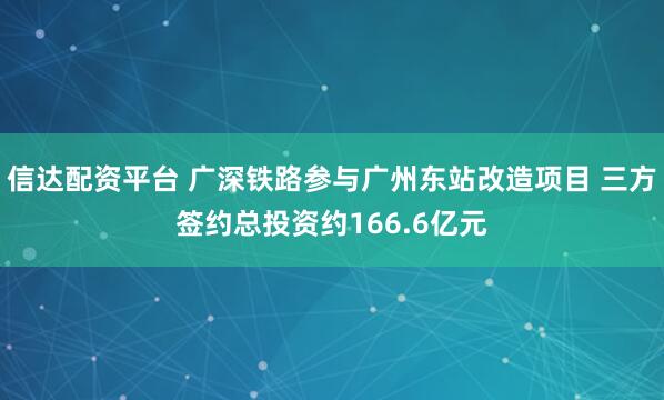 信达配资平台 广深铁路参与广州东站改造项目 三方签约总投资约166.6亿元