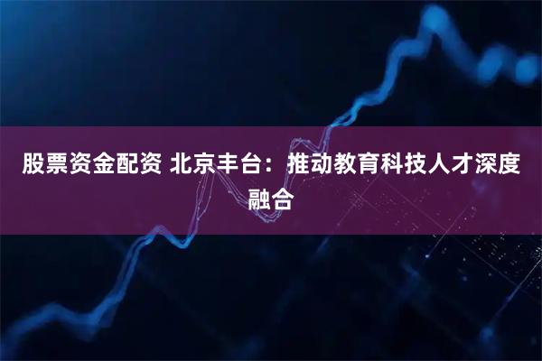 股票资金配资 北京丰台：推动教育科技人才深度融合