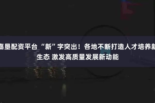 嘉垦配资平台 “新”字突出！各地不断打造人才培养新生态&#32;激发高质量发展新动能