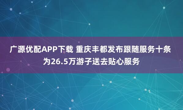 广源优配APP下载 重庆丰都发布跟随服务十条&#32;为26.5万游子送去贴心服务