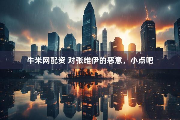 牛米网配资 对张维伊的恶意，小点吧