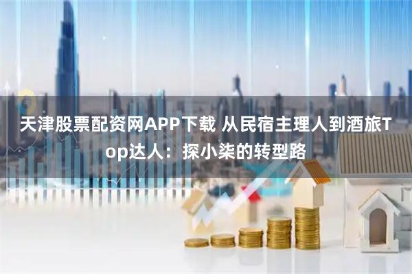 天津股票配资网APP下载 从民宿主理人到酒旅Top达人：探小柒的转型路