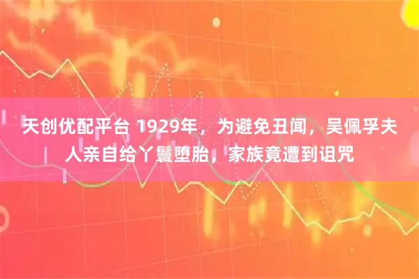 天创优配平台 1929年，为避免丑闻，吴佩孚夫人亲自给丫鬟堕胎，家族竟遭到诅咒