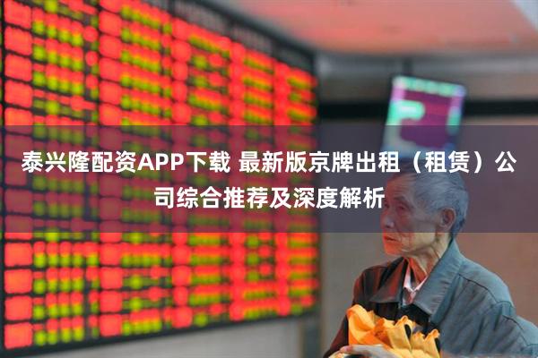 泰兴隆配资APP下载 最新版京牌出租（租赁）公司综合推荐及深度解析