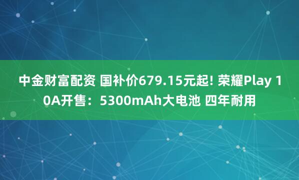 中金财富配资 国补价679.15元起! 荣耀Play 10A开售：5300mAh大电池 四年耐用