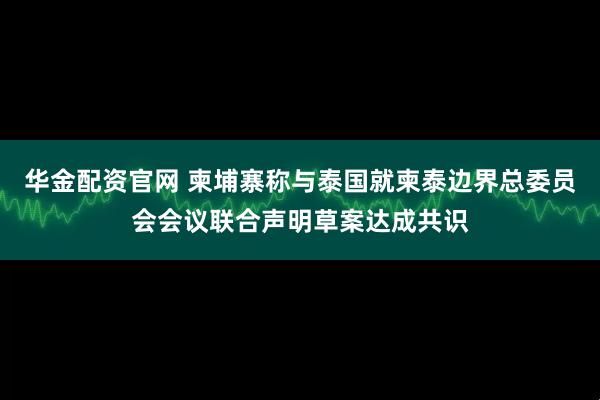 华金配资官网 柬埔寨称与泰国就柬泰边界总委员会会议联合声明草案达成共识