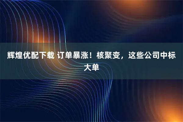 辉煌优配下载 订单暴涨！核聚变，这些公司中标大单