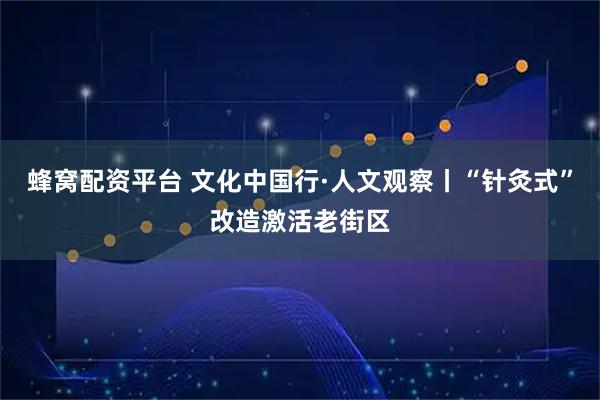 蜂窝配资平台 文化中国行·人文观察丨“针灸式”改造激活老街区