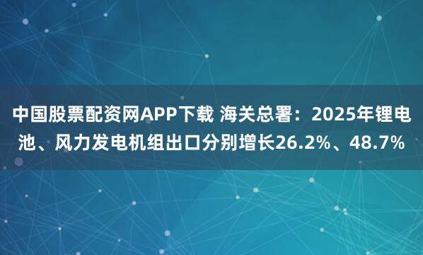 中国股票配资网APP下载 海关总署：2025年锂电池、风力发电机组出口分别增长26.2%、48.7%