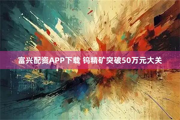 富兴配资APP下载 钨精矿突破50万元大关