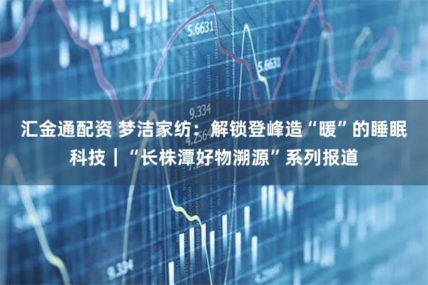 汇金通配资 梦洁家纺：解锁登峰造“暖”的睡眠科技｜“长株潭好物溯源”系列报道