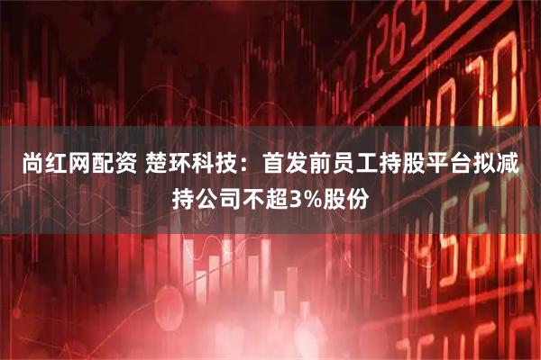 尚红网配资 楚环科技：首发前员工持股平台拟减持公司不超3%股份
