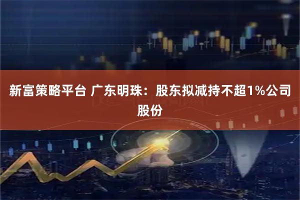 新富策略平台 广东明珠：股东拟减持不超1%公司股份