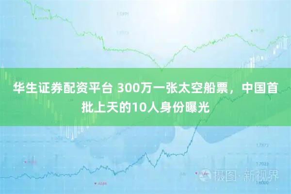 华生证券配资平台 300万一张太空船票，中国首批上天的10人身份曝光