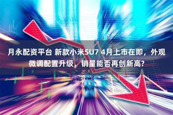 月永配资平台 新款小米SU7 4月上市在即，外观微调配置升级，销量能否再创新高?