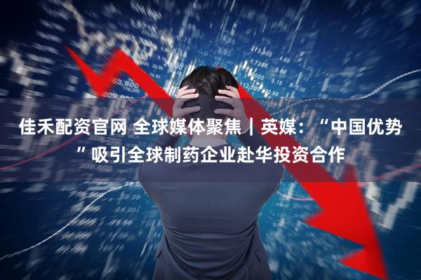 佳禾配资官网 全球媒体聚焦｜英媒：“中国优势”吸引全球制药企业赴华投资合作