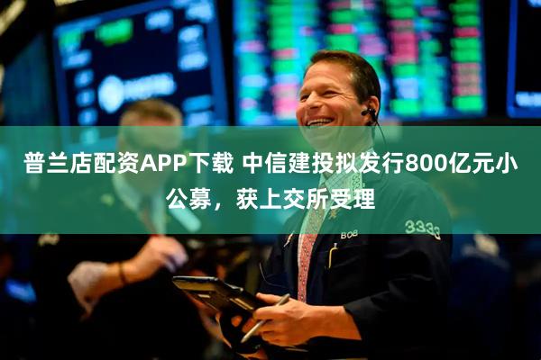 普兰店配资APP下载 中信建投拟发行800亿元小公募，获上交所受理