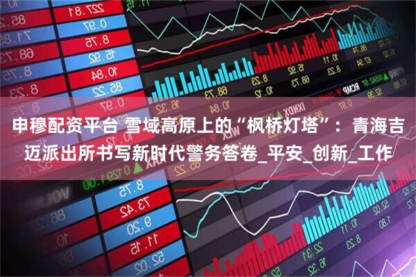 申穆配资平台 雪域高原上的“枫桥灯塔”：青海吉迈派出所书写新时代警务答卷_平安_创新_工作