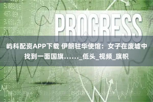 屿科配资APP下载 伊朗驻华使馆：女子在废墟中找到一面国旗……_低头_视频_旗帜