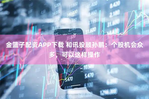 金篮子配资APP下载 和讯投顾孙鹏：个股机会众多，可以这样操作