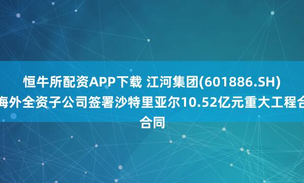 恒牛所配资APP下载 江河集团(601886.SH)：海外全资子公司签署沙特里亚尔10.52亿元重大工程合同