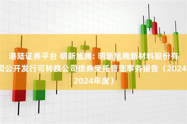 港陆证券平台 明新旭腾: 明新旭腾新材料股份有限公司公开发行可转换公司债券受托管理事务报告（2024年度）