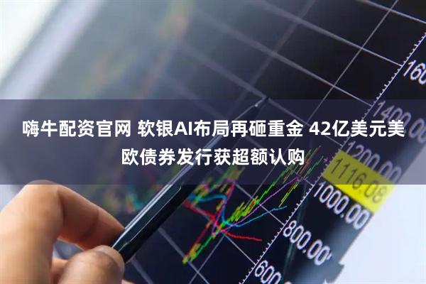 嗨牛配资官网 软银AI布局再砸重金 42亿美元美欧债券发行获超额认购