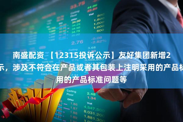 南盛配资 【12315投诉公示】友好集团新增2件投诉公示，涉及不符合在产品或者其包装上注明采用的产品标准问题等