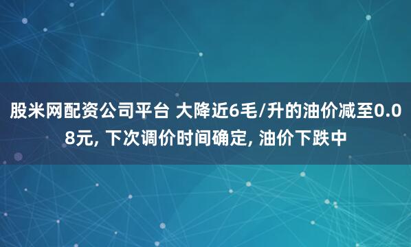 股米网配资公司平台 大降近6毛/升的油价减至0.08元, 下次调价时间确定, 油价下跌中