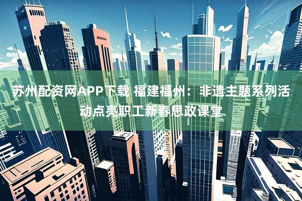 苏州配资网APP下载 福建福州：非遗主题系列活动点亮职工新春思政课堂