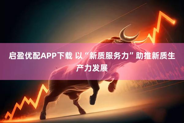 启盈优配APP下载 以“新质服务力”助推新质生产力发展