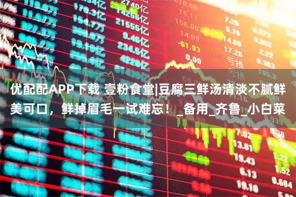 优配配APP下载 壹粉食堂|豆腐三鲜汤清淡不腻鲜美可口，鲜掉眉毛一试难忘！_备用_齐鲁_小白菜