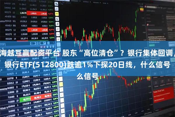 海越互赢配资平台 股东“高位清仓”？银行集体回调，银行ETF(512800)跌逾1%下探20日线，什么信号