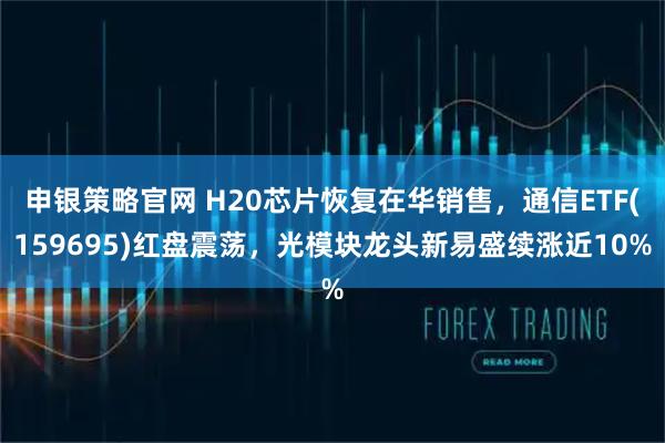 申银策略官网 H20芯片恢复在华销售，通信ETF(159695)红盘震荡，光模块龙头新易盛续涨近10%
