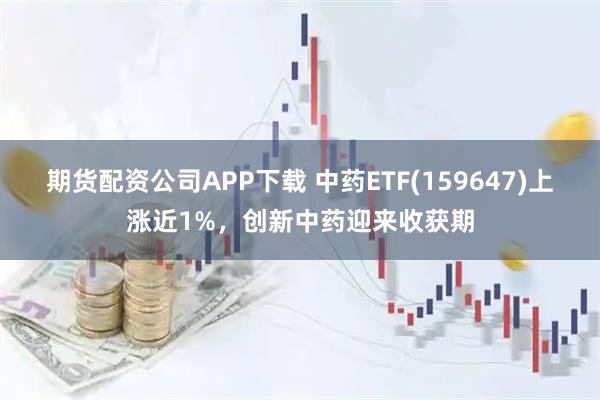 期货配资公司APP下载 中药ETF(159647)上涨近1%，创新中药迎来收获期