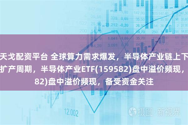 天戈配资平台 全球算力需求爆发，半导体产业链上下游或迎新一轮扩产周期，半导体产业ETF(159582)盘中溢价频现，备受资金关注