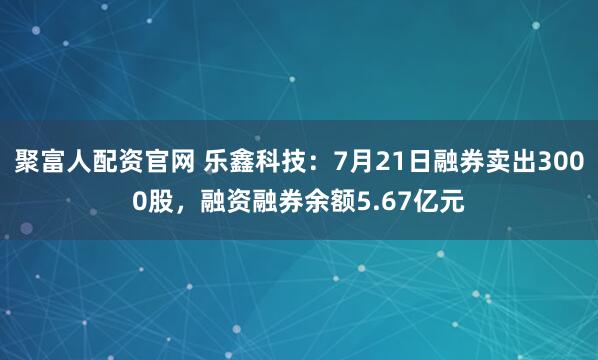 聚富人配资官网 乐鑫科技：7月21日融券卖出3000股，融资融券余额5.67亿元