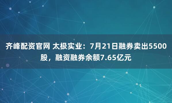 齐峰配资官网 太极实业：7月21日融券卖出5500股，融资融券余额7.65亿元