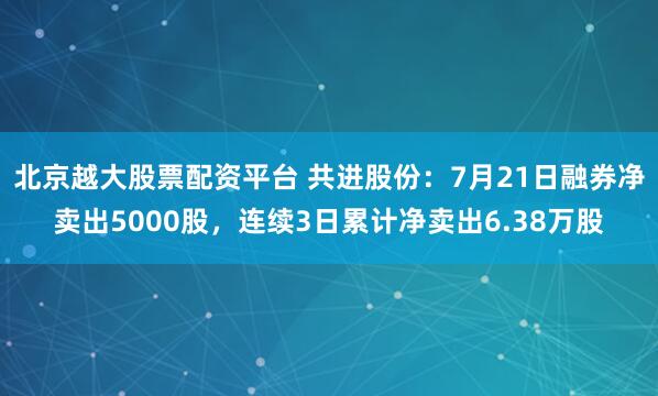 北京越大股票配资平台 共进股份：7月21日融券净卖出5000股，连续3日累计净卖出6.38万股
