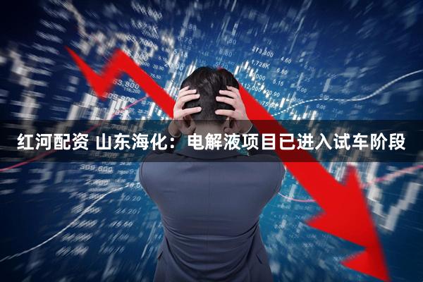 红河配资 山东海化：电解液项目已进入试车阶段