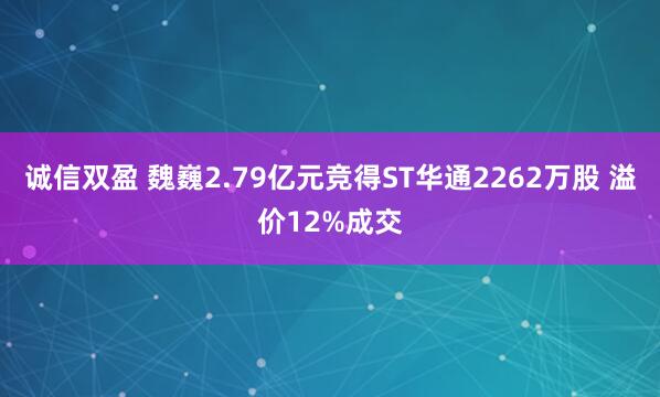 诚信双盈 魏巍2.79亿元竞得ST华通2262万股 溢价12%成交