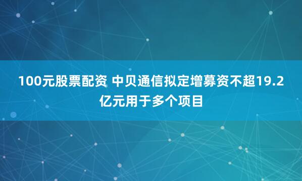 100元股票配资 中贝通信拟定增募资不超19.2亿元用于多个项目