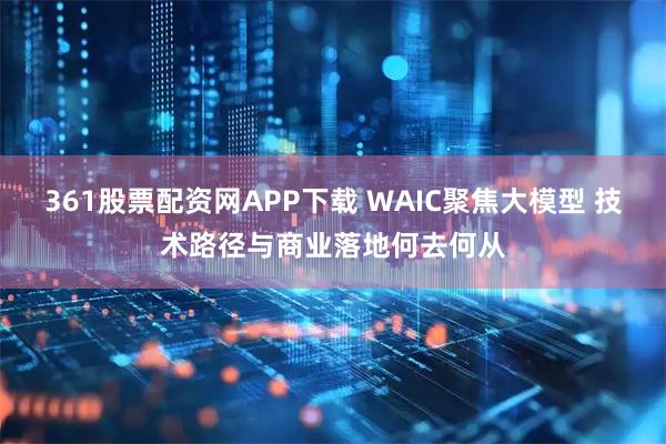 361股票配资网APP下载 WAIC聚焦大模型 技术路径与商业落地何去何从