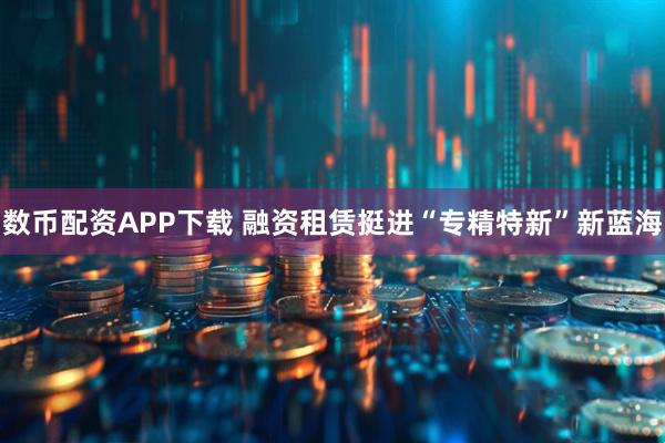 数币配资APP下载 融资租赁挺进“专精特新”新蓝海